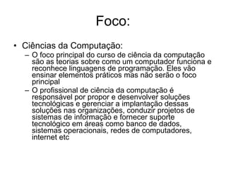 Foco: Ciências da Computação: O foco principal do curso de ciência da computação são as teorias sobre como um computador funciona e reconhece linguagens de programação. Eles vão ensinar elementos práticos mas não serão o foco principal  O profissional de ciência da computação é responsável por propor e desenvolver soluções tecnológicas e gerenciar a implantação dessas soluções nas organizações, conduzir projetos de sistemas de informação e fornecer suporte tecnológico em áreas como banco de dados, sistemas operacionais, redes de computadores, internet etc  