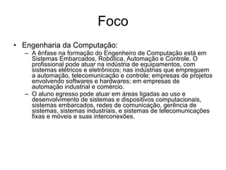 Foco Engenharia da Computação: A ênfase na formação do Engenheiro de Computação está em Sistemas Embarcados, Robótica, Automação e Controle. O profissional pode atuar na indústria de equipamentos, com sistemas elétricos e eletrônicos; nas indústrias que empreguem a automação, telecomunicação e controle; empresas de projetos envolvendo softwares e hardwares; em empresas de automação industrial e comércio.  O aluno egresso pode atuar em áreas ligadas ao uso e desenvolvimento de sistemas e dispositivos computacionais, sistemas embarcados, redes de comunicação, gerência de sistemas, sistemas industriais, e sistemas de telecomunicações fixas e móveis e suas interconexões. 