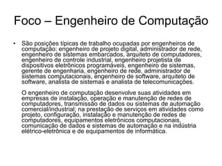 Foco – Engenheiro de Computação São posições típicas de trabalho ocupadas por engenheiros de computação: engenheiro de projeto digital, administrador de rede, engenheiro de sistemas embarcados, arquiteto de computadores, engenheiro de controle industrial, engenheiro projetista de dispositivos eletrônicos programáveis, engenheiro de sistemas, gerente de engenharia, engenheiro de rede, administrador de sistemas computacionais, engenheiro de software, arquiteto de software, analista de sistemas e analista de telecomunicações. O engenheiro de computação desenvolve suas atividades em empresas de instalação, operação e manutenção de redes de computadores, transmissão de dados ou sistemas de automação comercial/industrial; na prestação de serviços em atividades como projeto, configuração, instalação e manutenção de redes de computadores, equipamentos eletrônicos computacionais, comunicação de dados e sistemas de automação e na indústria elétrico-eletrônica e de equipamentos de informática. 