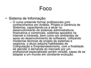 Foco Sistema de Informação: O curso pretende formar profissionais com conhecimentos em Análise, Projeto e Gerência de Sistemas, capacitando-os a atuar no desenvolvimento de sistemas administrativos, financeiros e comerciais, sistemas apoiados na Internet e Intranets, bem como em ambientes de apoio ao desenvolvimento de softwares. Utilizando modernas técnicas de projeto de sistemas e negócios, o aluno adquire habilidades de Computação e Empreendedorismo, com a finalidade de atender à demanda do mercado por um profissional especializado porém versátil, capaz de se adaptar a um mundo em constante evolução.  