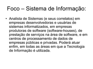 Foco – Sistema de Informação: Analista de Sistemas (e seus correlatos) em empresas desenvolvedoras e usuárias de sistemas informatizados, em empresas produtoras de software (software-houses), de prestação de serviços na área de software, e em centros de processamento de dados de empresas públicas e privadas. Poderá atuar enfim, em todas as áreas em que a Tecnologia de Informação é utilizada. 