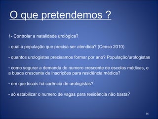 1- Controlar a natalidade urológica? - qual a população que precisa ser atendida? (Censo 2010) quantos urologistas precisamos formar por ano? População/urologistas como segurar a demanda do numero crescente de escolas médicas, e a busca crescente de inscrições para residência médica? em que locais há carência de urologistas? só estabilizar o numero de vagas para residência não basta?  O que pretendemos ? 