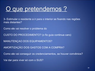 3- Estimular o residente a ir para o interior se fixando nas regiões mais distantes? Como ele vai resolver o problema do  CUSTO DO PROCEDIMENTO? (o fio guia continua caro) MANUTENÇAO DOS EQUIPAMENTOS?  AMORTIZAÇÃO DOS GASTOS COM A COMPRA? Como ele vai conseguir os credenciamentos, se houver convênios? Vai dar para viver só com o SUS? O que pretendemos ? 
