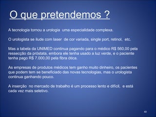 A tecnologia tornou a urologia  uma especialidade complexa. O urologista se ilude com laser  de cor variada, single port, retinol,  etc. Mas a tabela da UNIMED continua pagando para o médico R$ 560,00 pela ressecção da próstata, embora ele tenha usado a luz verde, e o paciente tenha pago R$ 7.000,00 pela fibra ótica. As empresas de produtos médicos tem ganho muito dinheiro, os pacientes que podem tem se beneficiado das novas tecnologias, mas o urologista continua ganhando pouco. A inserção  no mercado de trabalho é um processo lento e difícil,  e está cada vez mais seletivo. O que pretendemos ? 