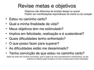 Revise metas e objetivos Estou no caminho certo? Qual a minha finalidade de vida? Meus objetivos tem me estimulado? Implica em felicidade, realização e é sustentável? Quais dificuldades tenho enfrentado? O que posso fazer para superar? As dificuldades estão me desanimado? Tenho convicção de que estou no caminho certo? Saber de onde vem minhas convicções, qual a origem de meus pensamentos e sentimentos, se são próprios ou alheios pode constituir um bom começo para minha orientação. Objetivos são diferentes de simples desejo ou querer Podem ser manifestações espontâneas da mente ou do coração 