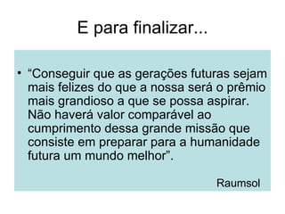 E para finalizar... “ Conseguir que as gerações futuras sejam mais felizes do que a nossa será o prêmio mais grandioso a que se possa aspirar.  Não haverá valor comparável ao cumprimento dessa grande missão que consiste em preparar para a humanidade futura um mundo melhor”.  Raumsol 