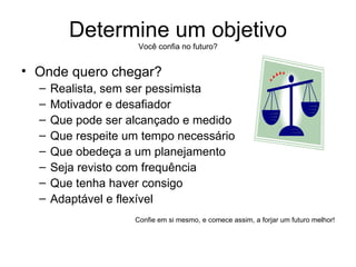 Determine um objetivo Você confia no futuro? Onde quero chegar? Realista, sem ser pessimista Motivador e desafiador Que pode ser alcançado e medido Que respeite um tempo necessário Que obedeça a um planejamento Seja revisto com frequência Que tenha haver consigo Adaptável e flexível Confie em si mesmo, e comece assim, a forjar um futuro melhor! 