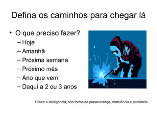 Defina os caminhos para chegar lá O que preciso fazer? Hoje Amanhã Próxima semana Próximo mês Ano que vem Daqui a 2 ou 3 anos Utilize a inteligência, sob forma de perseverança, constância e paciência 