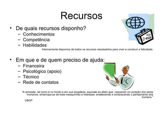 Recursos De quais recursos disponho? Conhecimentos Competência  Habilidades Internamente dispomos de todos os recursos necessários para viver e construir a felicidade. Em que e de quem preciso de ajuda: Financeira Psicológico (apoio) Técnico Rede de contatos “ A amizade, tal como é no fundo e em sua singeleza, equivale ao afeto que, nascendo no coração dos seres humanos, emancipa-se de toda mesquinhez e interesse, enaltecendo e enobrecendo o pensamento dos homens.” CBGP 