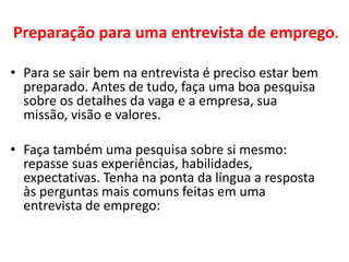 Preparação para uma entrevista de emprego.
• Para se sair bem na entrevista é preciso estar bem
preparado. Antes de tudo, faça uma boa pesquisa
sobre os detalhes da vaga e a empresa, sua
missão, visão e valores.
• Faça também uma pesquisa sobre si mesmo:
repasse suas experiências, habilidades,
expectativas. Tenha na ponta da língua a resposta
às perguntas mais comuns feitas em uma
entrevista de emprego:
 