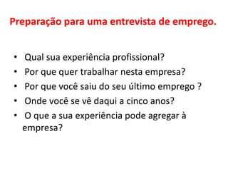 Preparação para uma entrevista de emprego.
• Qual sua experiência profissional?
• Por que quer trabalhar nesta empresa?
• Por que você saiu do seu último emprego ?
• Onde você se vê daqui a cinco anos?
• O que a sua experiência pode agregar à
empresa?
 