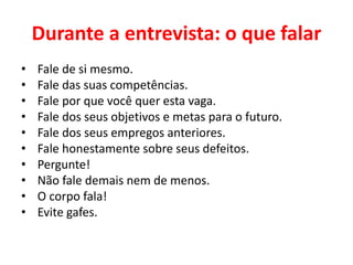 Durante a entrevista: o que falar
• Fale de si mesmo.
• Fale das suas competências.
• Fale por que você quer esta vaga.
• Fale dos seus objetivos e metas para o futuro.
• Fale dos seus empregos anteriores.
• Fale honestamente sobre seus defeitos.
• Pergunte!
• Não fale demais nem de menos.
• O corpo fala!
• Evite gafes.
 