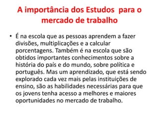 A importância dos Estudos para o
mercado de trabalho
• É na escola que as pessoas aprendem a fazer
divisões, multiplicações e a calcular
porcentagens. Também é na escola que são
obtidos importantes conhecimentos sobre a
história do país e do mundo, sobre política e
português. Mas um aprendizado, que está sendo
explorado cada vez mais pelas instituições de
ensino, são as habilidades necessárias para que
os jovens tenha acesso a melhores e maiores
oportunidades no mercado de trabalho.
 