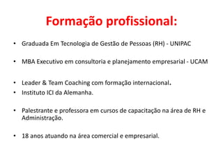 Formação profissional:
• Graduada Em Tecnologia de Gestão de Pessoas (RH) - UNIPAC
• MBA Executivo em consultoria e planejamento empresarial - UCAM
• Leader & Team Coaching com formação internacional.
• Instituto ICI da Alemanha.
• Palestrante e professora em cursos de capacitação na área de RH e
Administração.
• 18 anos atuando na área comercial e empresarial.
 