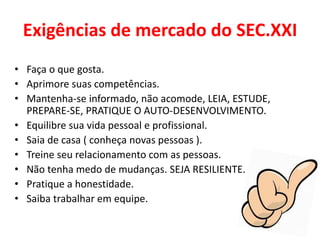 Exigências de mercado do SEC.XXI
• Faça o que gosta.
• Aprimore suas competências.
• Mantenha-se informado, não acomode, LEIA, ESTUDE,
PREPARE-SE, PRATIQUE O AUTO-DESENVOLVIMENTO.
• Equilibre sua vida pessoal e profissional.
• Saia de casa ( conheça novas pessoas ).
• Treine seu relacionamento com as pessoas.
• Não tenha medo de mudanças. SEJA RESILIENTE.
• Pratique a honestidade.
• Saiba trabalhar em equipe.
 