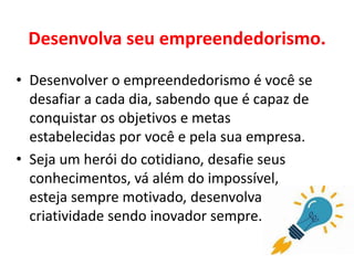 Desenvolva seu empreendedorismo.
• Desenvolver o empreendedorismo é você se
desafiar a cada dia, sabendo que é capaz de
conquistar os objetivos e metas
estabelecidas por você e pela sua empresa.
• Seja um herói do cotidiano, desafie seus
conhecimentos, vá além do impossível,
esteja sempre motivado, desenvolva sua
criatividade sendo inovador sempre.
 