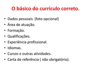 O básico do currículo correto.
• Dados pessoais. (foto opcional)
• Área de atuação.
• Formação.
• Qualificações.
• Experiência profissional.
• Idiomas.
• Cursos e outras atividades.
• Carta de referência ( não obrigatório).
 