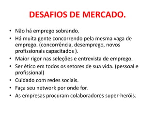 DESAFIOS DE MERCADO.
• Não há emprego sobrando.
• Há muita gente concorrendo pela mesma vaga de
emprego. (concorrência, desemprego, novos
profissionais capacitados ).
• Maior rigor nas seleções e entrevista de emprego.
• Ser ético em todos os setores de sua vida. (pessoal e
profissional)
• Cuidado com redes sociais.
• Faça seu network por onde for.
• As empresas procuram colaboradores super-heróis.
 