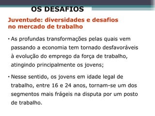 • As profundas transformações pelas quais vem
passando a economia tem tornado desfavoráveis
à evolução do emprego da força de trabalho,
atingindo principalmente os jovens;
• Nesse sentido, os jovens em idade legal de
trabalho, entre 16 e 24 anos, tornam-se um dos
segmentos mais frágeis na disputa por um posto
de trabalho.
Juventude: diversidades e desafios
no mercado de trabalho
OS DESAFIOS
 