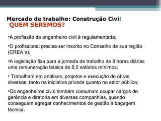 •A profissão de engenheiro civil é regulamentada;
•O profissional precisa ser inscrito no Conselho de sua região
(CREA´s);
•A legislação fixa para a jornada de trabalho de 8 horas diárias
uma remuneração básica de 8,5 salários mínimos;
• Trabalham em análises, projetos e execução de obras
diversas, tanto na iniciativa privada quanto no setor público;
•Os engenheiros civis também costumam ocupar cargos de
gerência e diretoria em diversas companhias, quando
conseguem agregar conhecimentos de gestão à bagagem
técnica.
Mercado de trabalho: Construção Civil
QUEM SEREMOS?
 