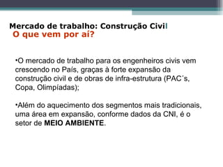 •O mercado de trabalho para os engenheiros civis vem
crescendo no País, graças à forte expansão da
construção civil e de obras de infra-estrutura (PAC´s,
Copa, Olimpíadas);
•Além do aquecimento dos segmentos mais tradicionais,
uma área em expansão, conforme dados da CNI, é o
setor de MEIO AMBIENTE.
Mercado de trabalho: Construção Civil
O que vem por aí?
 