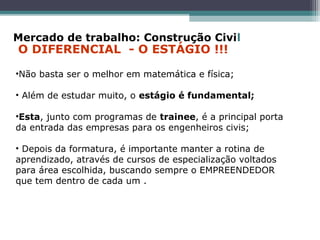 •Não basta ser o melhor em matemática e física;
• Além de estudar muito, o estágio é fundamental;
•Esta, junto com programas de trainee, é a principal porta
da entrada das empresas para os engenheiros civis;
• Depois da formatura, é importante manter a rotina de
aprendizado, através de cursos de especialização voltados
para área escolhida, buscando sempre o EMPREENDEDOR
que tem dentro de cada um .
Mercado de trabalho: Construção Civil
O DIFERENCIAL - O ESTÁGIO !!!
 