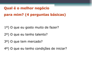 1º) O que eu gosto muito de fazer?
2º) O que eu tenho talento?
3º) O que tem mercado?
4º) O que eu tenho condições de iniciar?
Qual é o melhor negócio
para mim? (4 perguntas básicas)
 