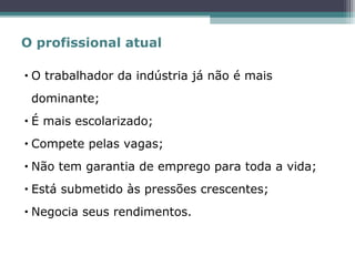 • O trabalhador da indústria já não é mais
dominante;
• É mais escolarizado;
• Compete pelas vagas;
• Não tem garantia de emprego para toda a vida;
• Está submetido às pressões crescentes;
• Negocia seus rendimentos.
O profissional atual
 