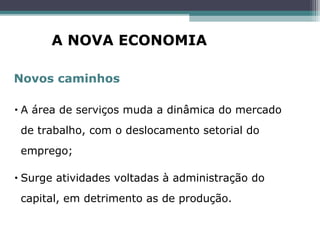 • A área de serviços muda a dinâmica do mercado
de trabalho, com o deslocamento setorial do
emprego;
• Surge atividades voltadas à administração do
capital, em detrimento as de produção.
Novos caminhos
A NOVA ECONOMIA
 