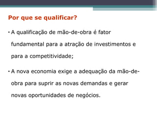 • A qualificação de mão-de-obra é fator
fundamental para a atração de investimentos e
para a competitividade;
• A nova economia exige a adequação da mão-de-
obra para suprir as novas demandas e gerar
novas oportunidades de negócios.
Por que se qualificar?
 