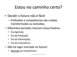Estou no caminho certo?
• Decidir o futuro não é fácil:
– Profissões e competências são criadas,
transformadas ou excluídas;
– Diferentes períodos marcam nossa história:
• Era Agrícola;
• Era da Produção;
• Era da Informação;
• Era da Consciência.
– Não há lugar marcado no futuro!
• Atenção ao misoneísmo!
A.M. Schneider - RH Certel
 