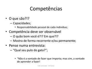 Competências
• O que são?!?
– Capacidades;
• Responsabilidade pessoal de cada indivíduo;
• Competência deve ser observável
– O quão bom você é?!? Em que?!?
– Mostra de forma recorrente e/ou permanente;
• Pense numa entrevista:
– “Qual seu pulo do gato?”;
• “Não é a vontade de fazer que importa; mas sim, a vontade
de aprender a fazer!
A.M. Schneider - RH Certel
 
