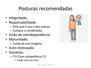 Posturas recomendadas
• Integridade;
• Responsabilidade
– Pelo que é seu e dos outros;
– Cumpra o combinado;
• Visão de interdependência
• Maturidade;
– Cuide de sua imagem;
• Auto-motivação;
• Iniciativa;
– !!!! Com competência !!!
• Cuide com os erros.
A.M. Schneider - RH Certel
 