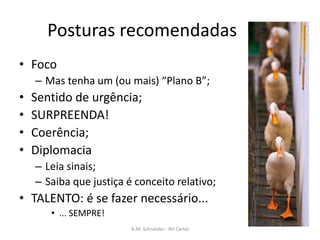 Posturas recomendadas
• Foco
– Mas tenha um (ou mais) “Plano B”;
• Sentido de urgência;
• SURPREENDA!
• Coerência;
• Diplomacia
– Leia sinais;
– Saiba que justiça é conceito relativo;
• TALENTO: é se fazer necessário...
• ... SEMPRE!
A.M. Schneider - RH Certel
 