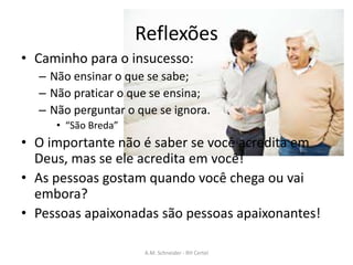 Reflexões
• Caminho para o insucesso:
– Não ensinar o que se sabe;
– Não praticar o que se ensina;
– Não perguntar o que se ignora.
• “São Breda”
• O importante não é saber se você acredita em
Deus, mas se ele acredita em você!
• As pessoas gostam quando você chega ou vai
embora?
• Pessoas apaixonadas são pessoas apaixonantes!
A.M. Schneider - RH Certel
 