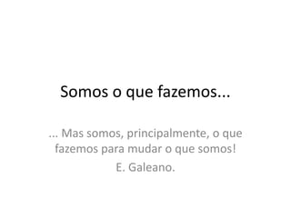 Somos o que fazemos...
... Mas somos, principalmente, o que
fazemos para mudar o que somos!
E. Galeano.
 