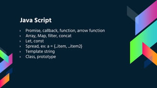 Java Script
› Promise, callback, function, arrow function
› Array, Map, filter, concat
› Let, const
› Spread, ex: a = {...item, ...item2}
› Template string
› Class, prototype
 