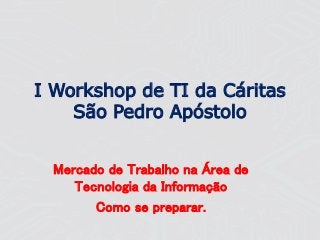 I Workshop de TI da Cáritas
São Pedro Apóstolo
Mercado de Trabalho na Área de
Tecnologia da Informação
Como se preparar.
 