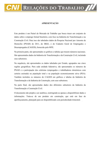 APRESENTAÇÃO




Este produto é um Painel do Mercado de Trabalho que busca trazer um conjunto de
dados sobre o emprego formal brasileiro, com foco na Indústria de Transformação e na
Construção Civil. Para isso são tabulados dados da Pesquisa Nacional por Amostra de
Domicílio (PNAD) de 2011, do IBGE, e do Cadastro Geral de Empregados e
Desempregados (CAGED), fornecido pelo MTE.

Na primeira parte, são apresentados os gráficos e tabelas que trazem números nacionais.
São apresentados dados da Indústria de Transformação e da Construção Civil, incluindo
seus subsetores.

Na sequência, são apresentados os dados tabulados por Estado, agrupados nas cinco
regiões geográficas. Para cada unidade federativa, são apresentados os números da
PNAD e a participação dos celetistas (empregados e trabalhadores domésticos com
carteira assinada) na população total e na população economicamente ativa (PEA).
Também incluídos os números do CAGED em gráficos e tabelas da Indústria de
Transformação e da Indústria da Construção, com seus subsetores.

Na parte final, são apresentadas dados dos diferentes subsetores da Indústria da
Transformação e Construção Civil.

O documento não propõe a ser analítico, restringindo-se apenas a disponibilizar dados e
informações. Trata-se de um produto em construção, que está em fase de
aperfeiçoamento, planejado para ser disponibilizado com periodicidade trimestral.
 