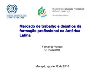 Fernando Vargas
OIT/Cinterfor
Macapá, agosto 12 de 2016
Mercado de trabalho e desafios daMercado de trabalho e desafios da
formação profissional na Américaformação profissional na América
LatinaLatina
 