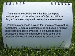      Atualmente o trabalho constitui horizonte para qualquer pessoa; constitui uma referência cotidiana obrigatória, mesmo que não se tenha acesso a ele.        Portanto a educação deveria ter uma referência natural no trabalho. Embora, atualmente, já se busca a relação entre escolaridade e emprego, a articulação entre educação e trabalho ainda permanece como uma questão não resolvida nos sistemas educacionais. 