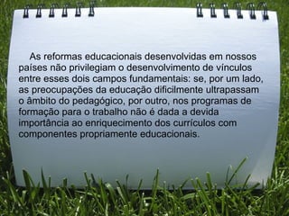      As reformas educacionais desenvolvidas em nossos países não privilegiam o desenvolvimento de vínculos entre esses dois campos fundamentais: se, por um lado, as preocupações da educação dificilmente ultrapassam o âmbito do pedagógico, por outro, nos programas de formação para o trabalho não é dada a devida importância ao enriquecimento dos currículos com componentes propriamente educacionais. 
