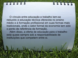      O vínculo entre educação e trabalho tem-se reduzido à educação técnica oferecida no ensino médio e à formação profissional em suas formas mais tradicionais, onde o setor formal da economia tem sido o ponto de referência da formação.       Além disso, a oferta de educação para o trabalho está quase sempre sob a responsabilidade de instituições que competem entre si. 