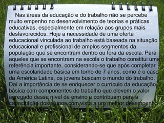      Nas áreas da educação e do trabalho não se percebe muito empenho no desenvolvimento de teorias e práticas educativas, especialmente em relação aos grupos mais desfavorecidos. Hoje a necessidade de uma oferta educacional vinculada ao trabalho está baseada na situação educacional e profissional de amplos segmentos da população que se encontram dentro ou fora da escola. Para aqueles que se encontram na escola o trabalho constitui uma referência importante, considerando-se que após completar uma escolaridade básica em torno de 7 anos, como é o caso da América Latina, os jovens buscam o mundo do trabalho. Daí a importância de se enriquecer o currículo da educação básica com componentes do trabalho que elevem o valor agregado desse nível de ensino e contribuam para a capacitação dos alunos com vista a um melhor desempenho no mundo do trabalho. 