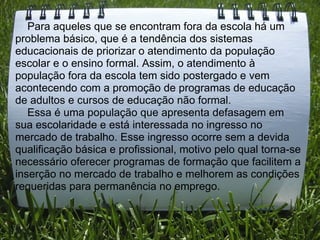      Para aqueles que se encontram fora da escola há um problema básico, que é a tendência dos sistemas educacionais de priorizar o atendimento da população escolar e o ensino formal. Assim, o atendimento à população fora da escola tem sido postergado e vem acontecendo com a promoção de programas de educação de adultos e cursos de educação não formal.       Essa é uma população que apresenta defasagem em sua escolaridade e está interessada no ingresso no mercado de trabalho. Esse ingresso ocorre sem a devida qualificação básica e profissional, motivo pelo qual torna-se necessário oferecer programas de formação que facilitem a inserção no mercado de trabalho e melhorem as condições requeridas para permanência no emprego. 