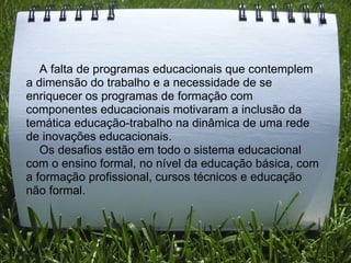      A falta de programas educacionais que contemplem a dimensão do trabalho e a necessidade de se enriquecer os programas de formação com componentes educacionais motivaram a inclusão da temática educação-trabalho na dinâmica de uma rede de inovações educacionais.       Os desafios estão em todo o sistema educacional com o ensino formal, no nível da educação básica, com a formação profissional, cursos técnicos e educação não formal. 
