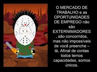 O MERCADO DE TRABALHO e as OPORTUNIDADES DE EMPREGO não são EXTERNIMADORES, são concorridos, mas não impossíveis de você preenche – lá, Afinal de contas todos temos capacidades, somos únicos. 