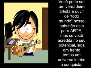 Você pode ser um verdadeiro artista e ouvir de “todo mundo” nosso país não esta para ARTE, mas se você acredita no seu potencial, siga em frente temos um universo inteiro a conquistar 