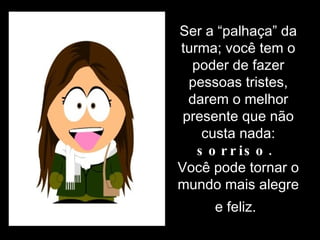 Ser a “palhaça” da turma; você tem o poder de fazer pessoas tristes, darem o melhor presente que não custa nada:  sorriso.  Você pode tornar o mundo mais alegre e feliz.   
