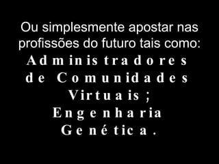 Ou simplesmente apostar nas profissões do futuro tais como: Administradores de Comunidades Virtuais; Engenharia Genética. 